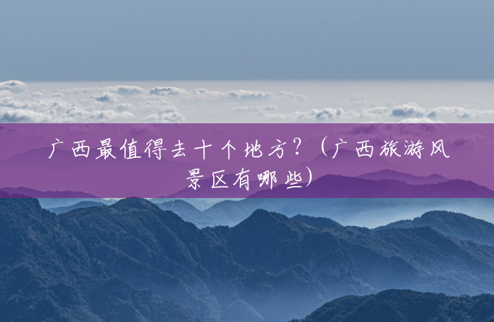 广西最值得去十个地方?(广西旅游风景区有哪些) 广西最值得去十个地方?(广西旅游风景区有哪些)