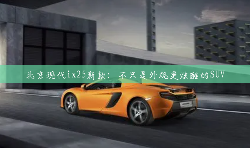 北京现代ix25新款：不只是外观更炫酷的SUV