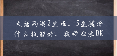 大话西游2里面。5坐骑学什么技能好。我带血法BK。想再带个黄金和大泥巴。是学抗物理还是抗仙法的技能好呢?(3坐骑技能抗技能) 大话西游2里面。5坐骑学什么技能好。我带血法BK。想再带个黄金和大泥巴。是学抗物理还是抗仙法的技能好呢?(3坐骑技能抗技能)