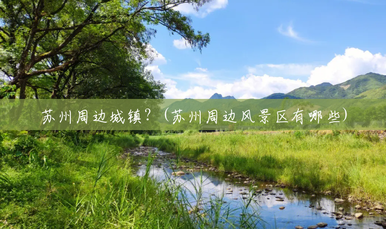 苏州周边城镇?(苏州周边风景区有哪些) 苏州周边城镇?(苏州周边风景区有哪些)