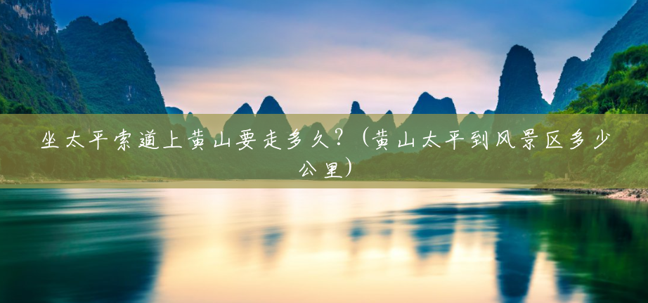 坐太平索道上黄山要走多久?(黄山太平到风景区多少公里) 坐太平索道上黄山要走多久?(黄山太平到风景区多少公里)