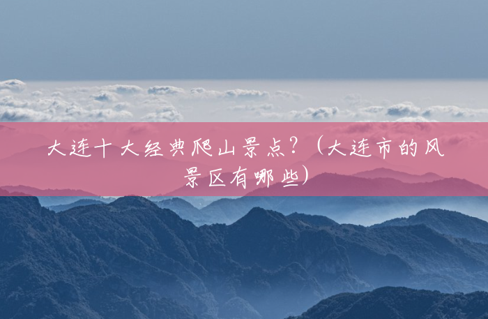 大连十大经典爬山景点?(大连市的风景区有哪些) 大连十大经典爬山景点?(大连市的风景区有哪些)