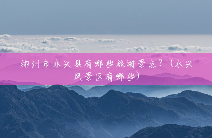 郴州市永兴县有哪些旅游景点?(永兴风景区有哪些) 郴州市永兴县有哪些旅游景点?(永兴风景区有哪些)