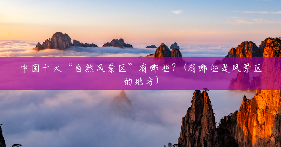 中国十大“自然风景区”有哪些?(有哪些是风景区的地方) 中国十大“自然风景区”有哪些?(有哪些是风景区的地方)