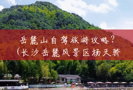 岳麓山自驾旅游攻略?(长沙岳麓风景区杨天骄) 岳麓山自驾旅游攻略?(长沙岳麓风景区杨天骄)