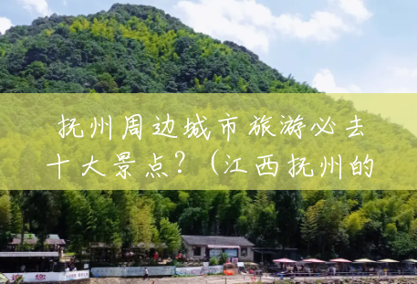 抚州周边城市旅游必去十大景点？(江西抚州的风景区有哪些)