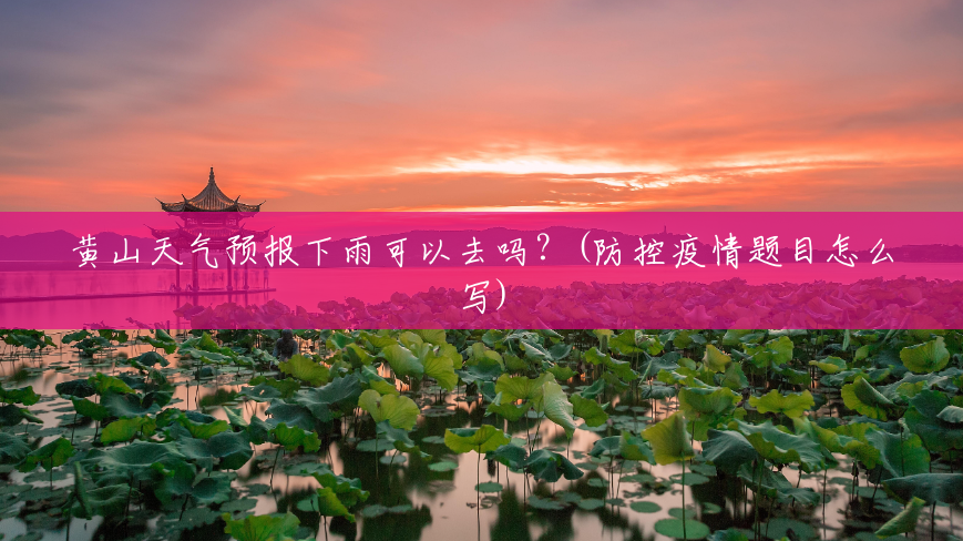 黄山天气预报下雨可以去吗？(防控疫情题目怎么写)