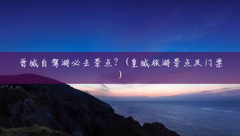 晋城自驾游必去景点?(皇城旅游景点及门票) 晋城自驾游必去景点?(皇城旅游景点及门票)
