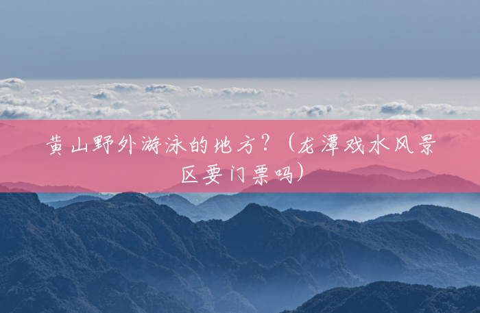 黄山野外游泳的地方?(龙潭戏水风景区要门票吗) 黄山野外游泳的地方?(龙潭戏水风景区要门票吗)