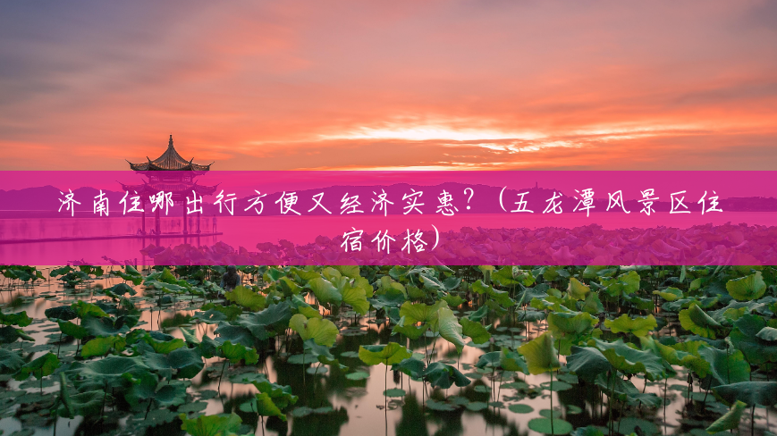 济南住哪出行方便又经济实惠?(五龙潭风景区住宿价格) 济南住哪出行方便又经济实惠?(五龙潭风景区住宿价格)