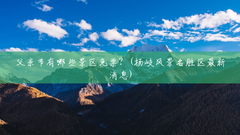 父亲节有哪些景区免票?(杨岐风景名胜区最新消息) 父亲节有哪些景区免票?(杨岐风景名胜区最新消息)