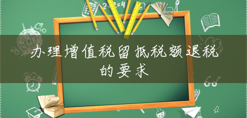 办理增值税留抵税额退税的要求 办理增值税留抵税额退税的要求