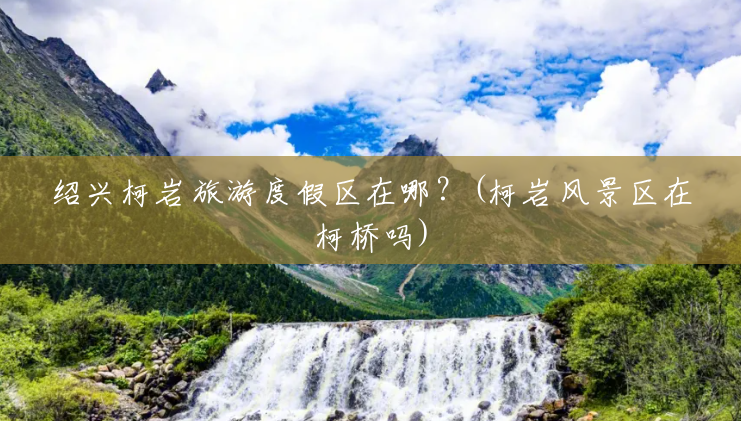 绍兴柯岩旅游度假区在哪?(柯岩风景区在柯桥吗) 绍兴柯岩旅游度假区在哪?(柯岩风景区在柯桥吗)