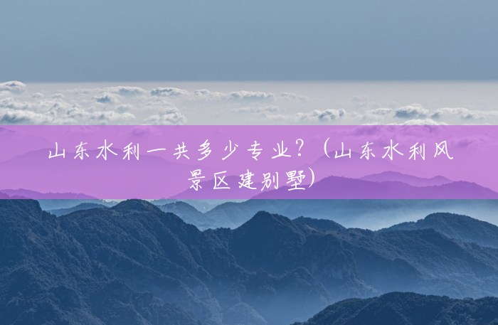 山东水利一共多少专业?(山东水利风景区建别墅) 山东水利一共多少专业?(山东水利风景区建别墅)