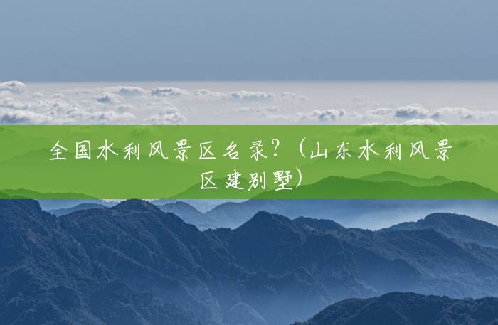全国水利风景区名录?(山东水利风景区建别墅) 全国水利风景区名录?(山东水利风景区建别墅)