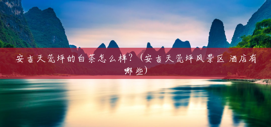 安吉天荒坪的白茶怎么样?(安吉天荒坪风景区 酒店有哪些) 安吉天荒坪的白茶怎么样?(安吉天荒坪风景区 酒店有哪些)