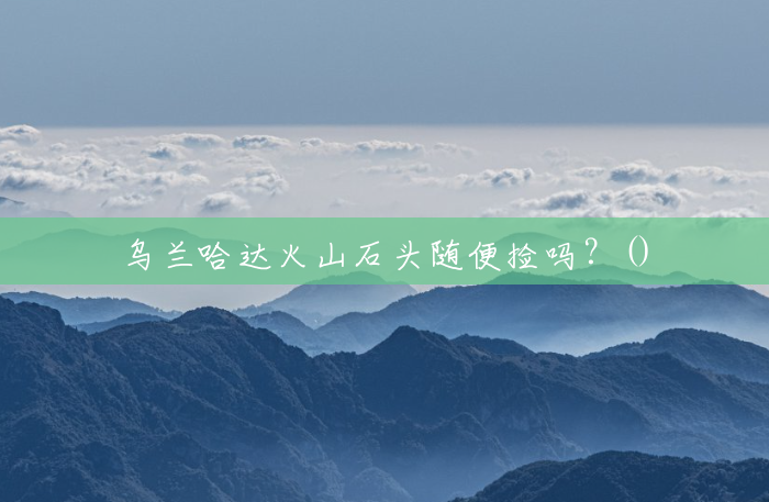 乌兰哈达火山石头随便捡吗?() 乌兰哈达火山石头随便捡吗?()