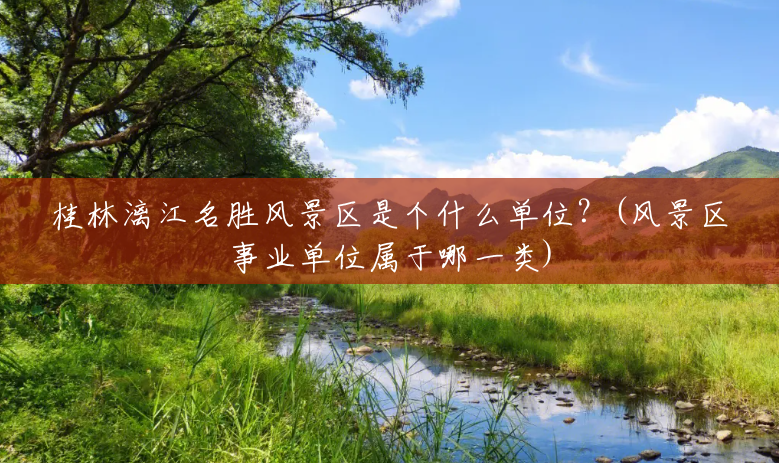 桂林漓江名胜风景区是个什么单位?(风景区事业单位属于哪一类) 桂林漓江名胜风景区是个什么单位?(风景区事业单位属于哪一类)