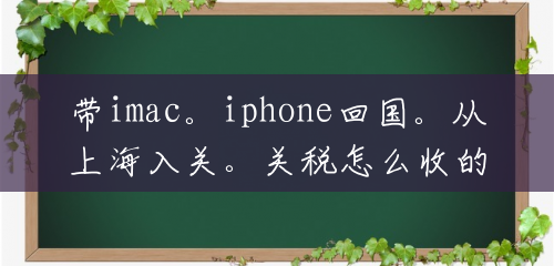 带imac。iphone回国。从上海入关。关税怎么收的？()