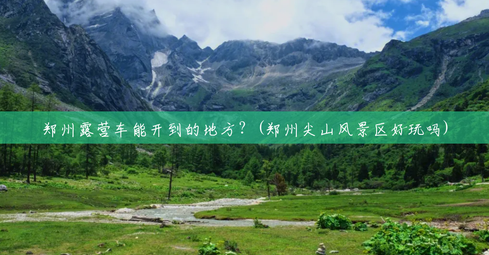 郑州露营车能开到的地方?(郑州尖山风景区好玩吗) 郑州露营车能开到的地方?(郑州尖山风景区好玩吗)