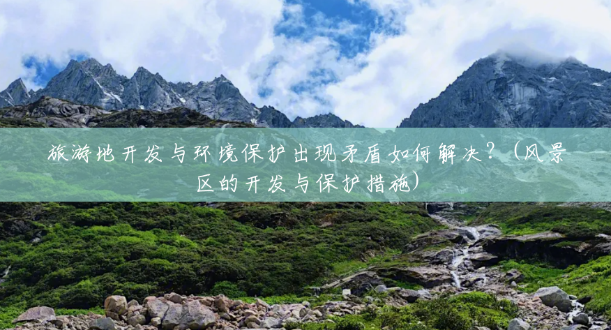 旅游地开发与环境保护出现矛盾如何解决?(风景区的开发与保护措施) 旅游地开发与环境保护出现矛盾如何解决?(风景区的开发与保护措施)