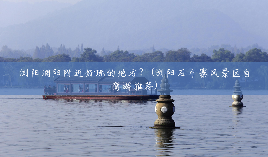 浏阳洞阳附近好玩的地方？(浏阳石牛寨风景区自驾游推荐)
