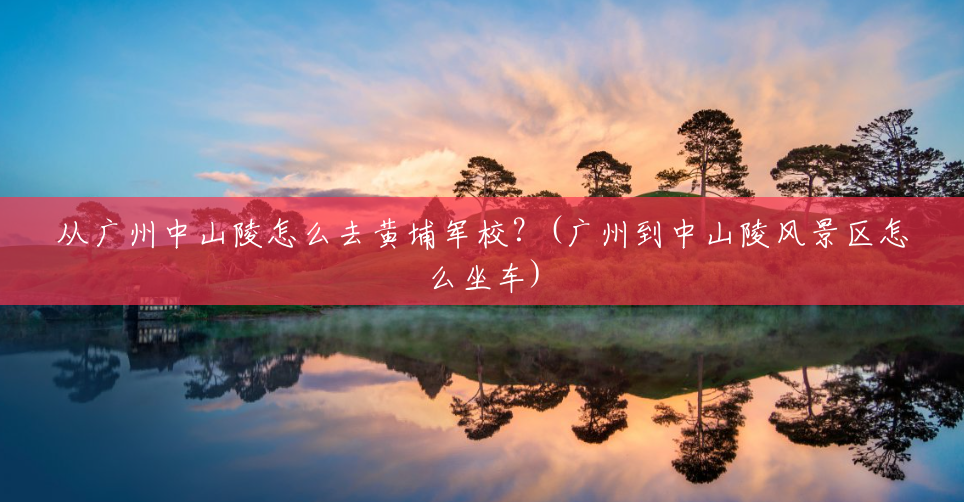 从广州中山陵怎么去黄埔军校？(广州到中山陵风景区怎么坐车)