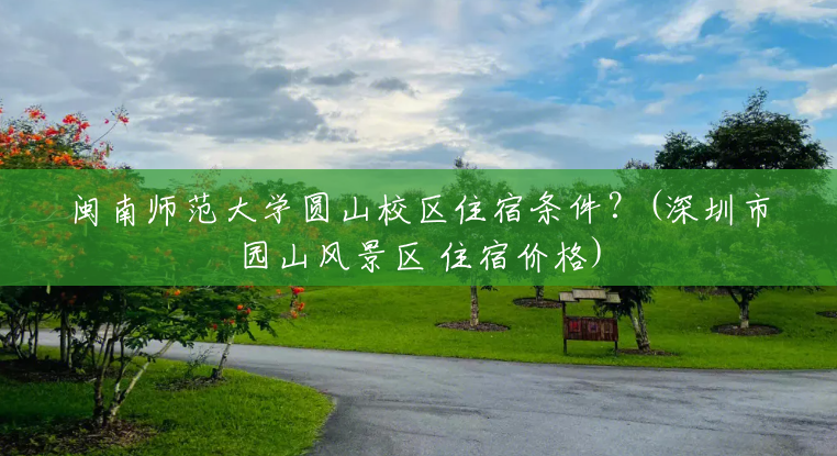 闽南师范大学圆山校区住宿条件?(深圳市园山风景区 住宿价格) 闽南师范大学圆山校区住宿条件?(深圳市园山风景区 住宿价格)