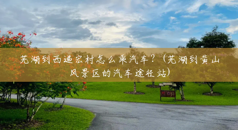 芜湖到西递宏村怎么乘汽车？(芜湖到黄山风景区的汽车途径站)