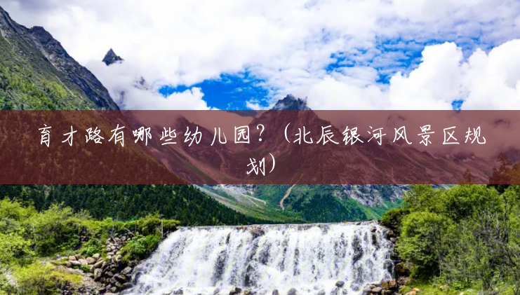 育才路有哪些幼儿园?(北辰银河风景区规划) 育才路有哪些幼儿园?(北辰银河风景区规划)