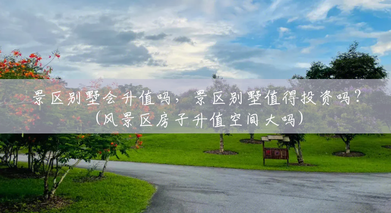景区别墅会升值吗,景区别墅值得投资吗?(风景区房子升值空间大吗) 景区别墅会升值吗,景区别墅值得投资吗?(风景区房子升值空间大吗)