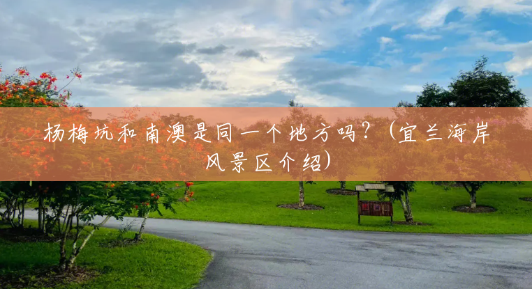 杨梅坑和南澳是同一个地方吗?(宜兰海岸风景区介绍) 杨梅坑和南澳是同一个地方吗?(宜兰海岸风景区介绍)