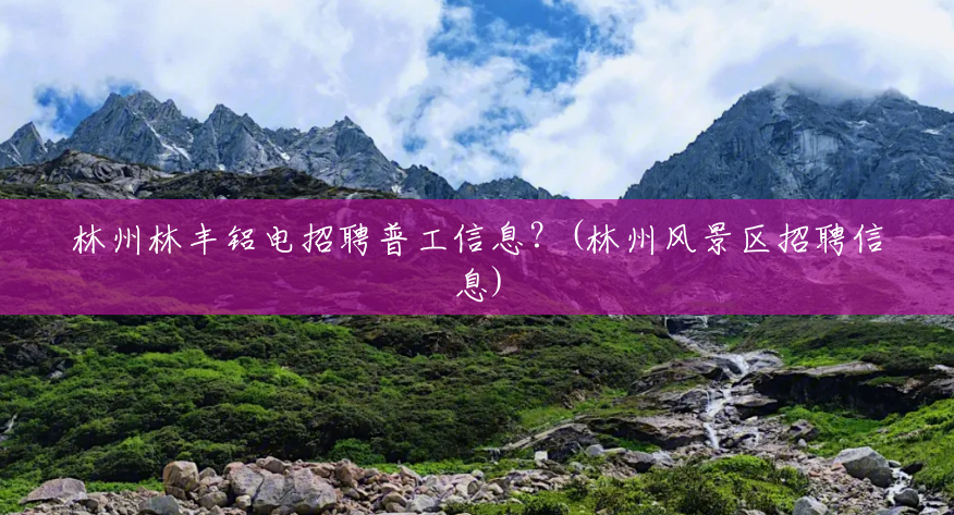 林州林丰铝电招聘普工信息?(林州风景区招聘信息) 林州林丰铝电招聘普工信息?(林州风景区招聘信息)