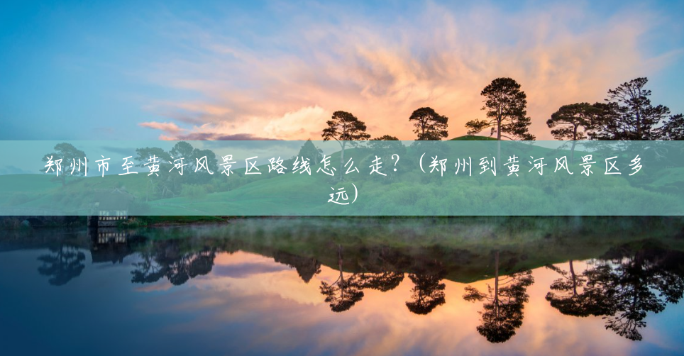 郑州市至黄河风景区路线怎么走？(郑州到黄河风景区多远)
