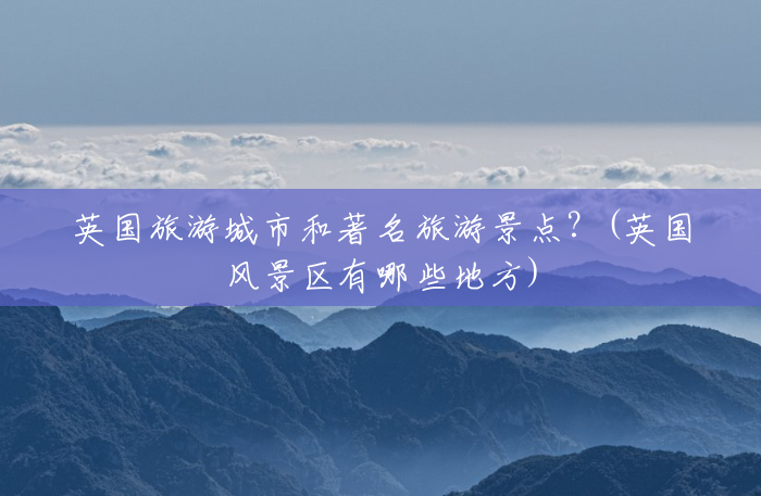 英国旅游城市和著名旅游景点?(英国风景区有哪些地方) 英国旅游城市和著名旅游景点?(英国风景区有哪些地方)