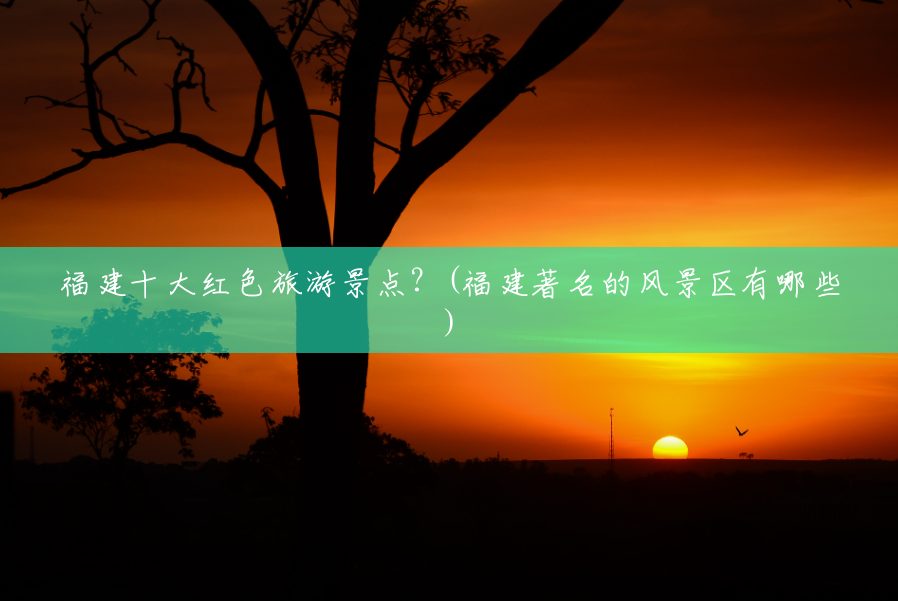 福建十大红色旅游景点?(福建著名的风景区有哪些) 福建十大红色旅游景点?(福建著名的风景区有哪些)