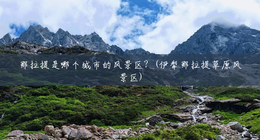 那拉提是哪个城市的风景区?(伊犁那拉提草原风景区) 那拉提是哪个城市的风景区?(伊犁那拉提草原风景区)