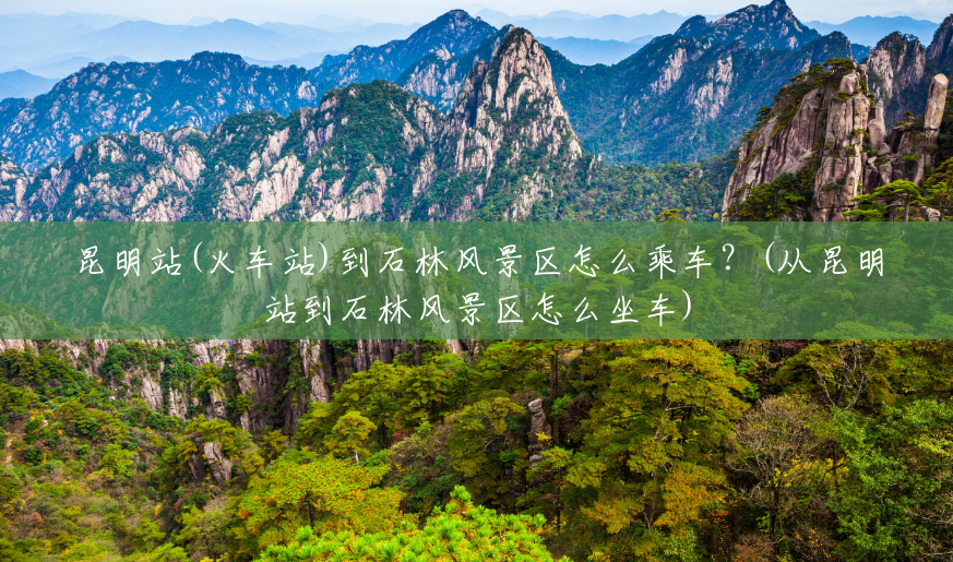 昆明站(火车站)到石林风景区怎么乘车?(从昆明站到石林风景区怎么坐车) 昆明站(火车站)到石林风景区怎么乘车?(从昆明站到石林风景区怎么坐车)