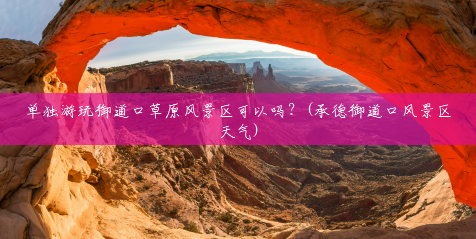 单独游玩御道口草原风景区可以吗?(承德御道口风景区天气) 单独游玩御道口草原风景区可以吗?(承德御道口风景区天气)