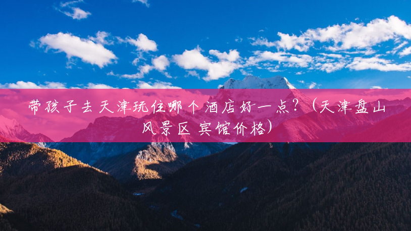 带孩子去天津玩住哪个酒店好一点?(天津盘山风景区 宾馆价格) 带孩子去天津玩住哪个酒店好一点?(天津盘山风景区 宾馆价格)