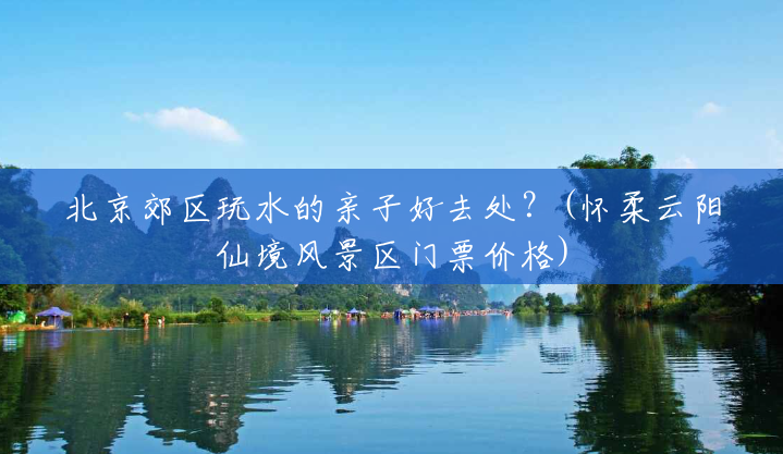 北京郊区玩水的亲子好去处？(怀柔云阳仙境风景区门票价格)