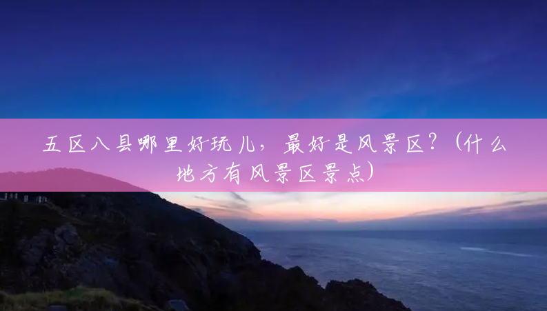 五区八县哪里好玩儿,最好是风景区?(什么地方有风景区景点) 五区八县哪里好玩儿,最好是风景区?(什么地方有风景区景点)