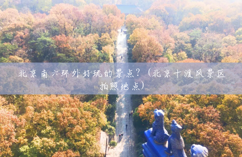 北京南六环外好玩的景点？(北京十渡风景区拍照地点)