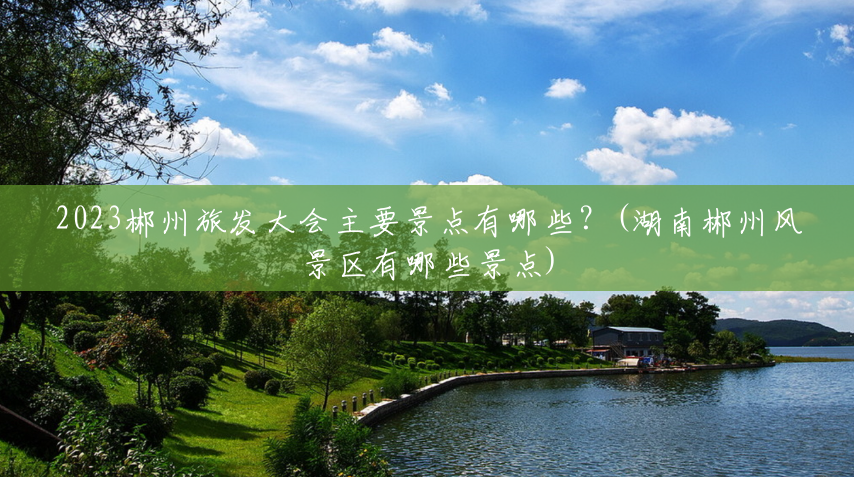 2023郴州旅发大会主要景点有哪些?(湖南郴州风景区有哪些景点) 2023郴州旅发大会主要景点有哪些?(湖南郴州风景区有哪些景点)