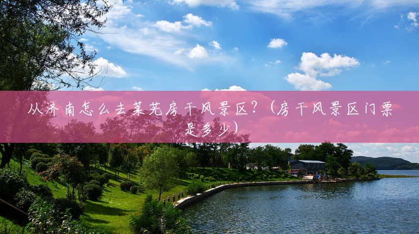 从济南怎么去莱芜房干风景区？(房干风景区门票是多少)