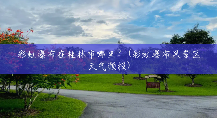 彩虹瀑布在桂林市哪里?(彩虹瀑布风景区天气预报) 彩虹瀑布在桂林市哪里?(彩虹瀑布风景区天气预报)