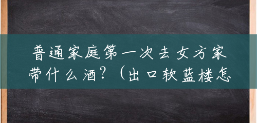 普通家庭第一次去女方家带什么酒？(出口软蓝楼怎么样)