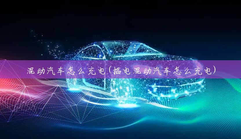 混动汽车怎么充电(插电混动汽车怎么充电) 混动汽车怎么充电(插电混动汽车怎么充电)