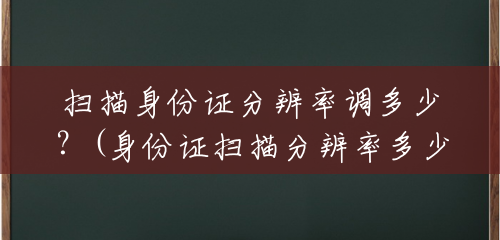 扫描身份证分辨率调多少？(身份证扫描分辨率多少合适)