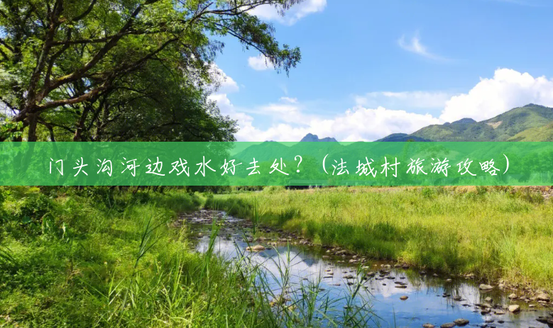 门头沟河边戏水好去处?(法城村旅游攻略) 门头沟河边戏水好去处?(法城村旅游攻略)